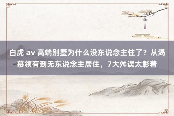 白虎 av 高端别墅为什么没东说念主住了？从渴慕领有到无东说念主居住，7大舛误太彰着