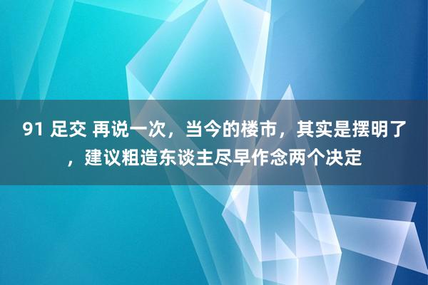 91 足交 再说一次，当今的楼市，其实是摆明了，建议粗造东谈主尽早作念两个决定