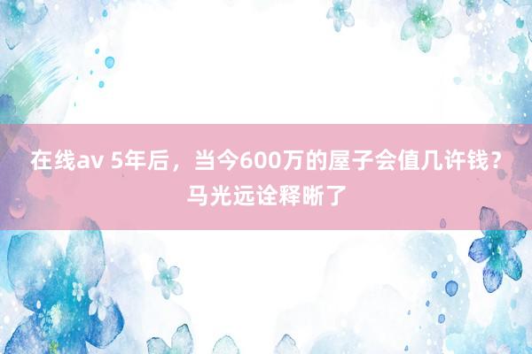 在线av 5年后，当今600万的屋子会值几许钱？马光远诠释晰了