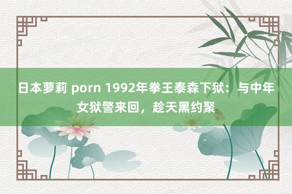 日本萝莉 porn 1992年拳王泰森下狱：与中年女狱警来回，趁天黑约聚