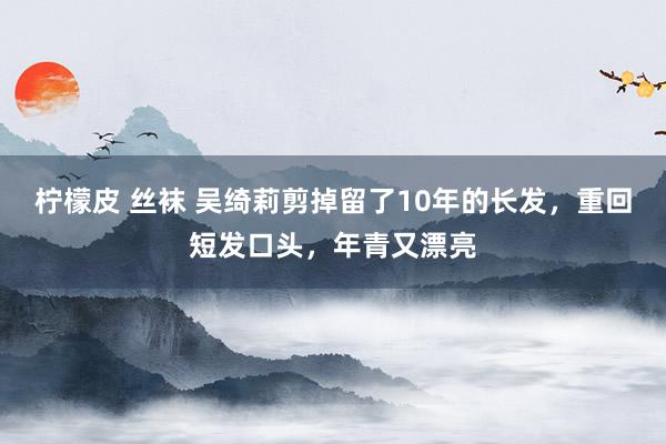 柠檬皮 丝袜 吴绮莉剪掉留了10年的长发，重回短发口头，年青又漂亮