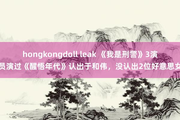 hongkongdoll leak 《我是刑警》3演员演过《醒悟年代》认出于和伟，没认出2位好意思女