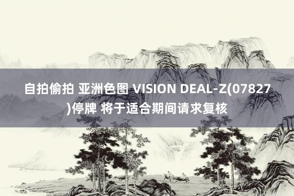 自拍偷拍 亚洲色图 VISION DEAL-Z(07827)停牌 将于适合期间请求复核