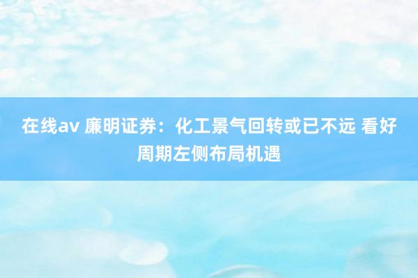 在线av 廉明证券：化工景气回转或已不远 看好周期左侧布局机遇