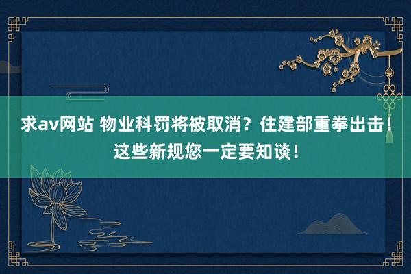 求av网站 物业科罚将被取消？住建部重拳出击！这些新规您一定要知谈！