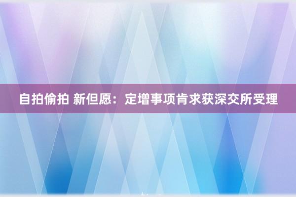 自拍偷拍 新但愿：定增事项肯求获深交所受理