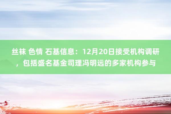 丝袜 色情 石基信息：12月20日接受机构调研，包括盛名基金司理冯明远的多家机构参与