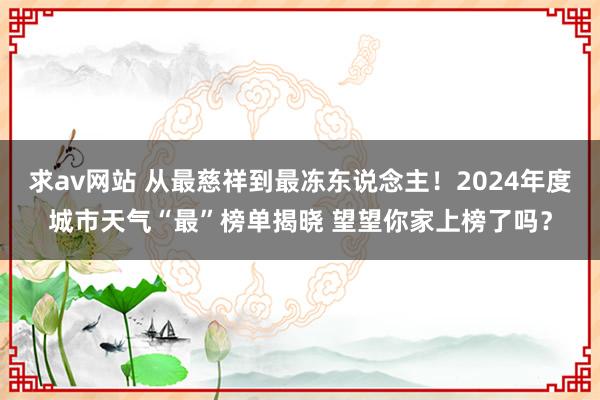 求av网站 从最慈祥到最冻东说念主！2024年度城市天气“最”榜单揭晓 望望你家上榜了吗？