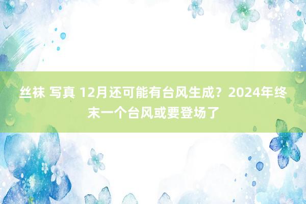 丝袜 写真 12月还可能有台风生成？2024年终末一个台风或要登场了