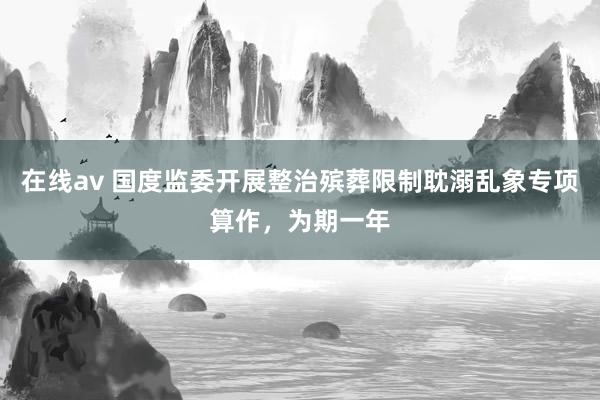 在线av 国度监委开展整治殡葬限制耽溺乱象专项算作，为期一年