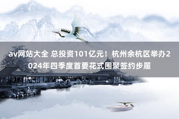 av网站大全 总投资101亿元！杭州余杭区举办2024年四季度首要花式围聚签约步履