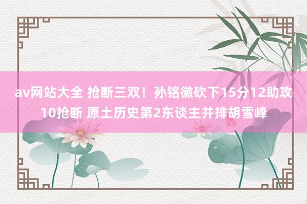 av网站大全 抢断三双！孙铭徽砍下15分12助攻10抢断 原土历史第2东谈主并排胡雪峰