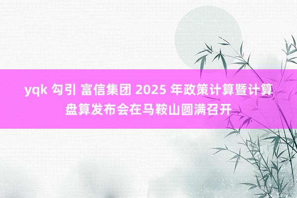 yqk 勾引 富信集团 2025 年政策计算暨计算盘算发布会在马鞍山圆满召开