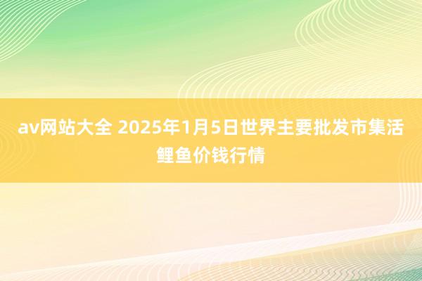 av网站大全 2025年1月5日世界主要批发市集活鲤鱼价钱行情