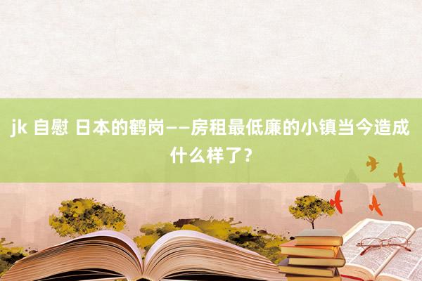 jk 自慰 日本的鹤岗——房租最低廉的小镇当今造成什么样了？