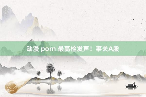 动漫 porn 最高检发声！事关A股