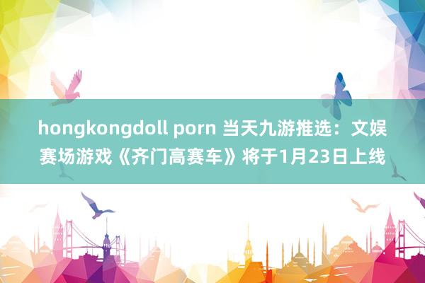 hongkongdoll porn 当天九游推选：文娱赛场游戏《齐门高赛车》将于1月23日上线