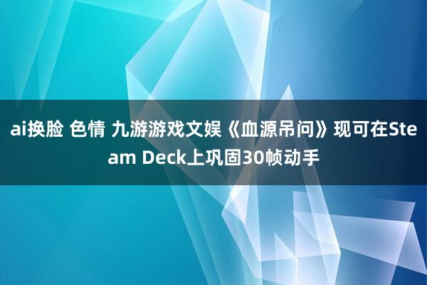 ai换脸 色情 九游游戏文娱《血源吊问》现可在Steam Deck上巩固30帧动手