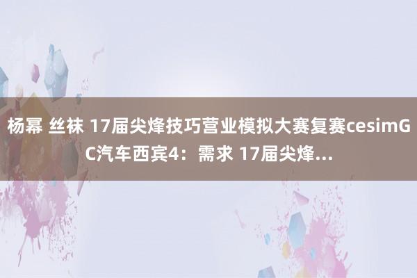 杨幂 丝袜 17届尖烽技巧营业模拟大赛复赛cesimGC汽车西宾4：需求 17届尖烽...