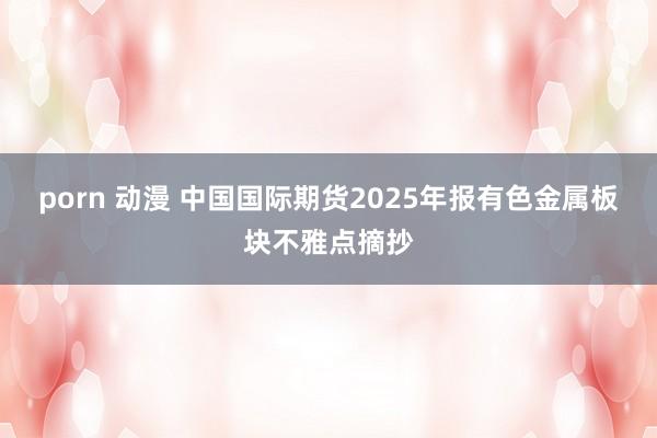 porn 动漫 中国国际期货2025年报有色金属板块不雅点摘抄