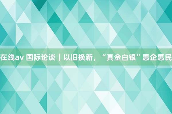 在线av 国际论谈｜以旧换新，“真金白银”惠企惠民