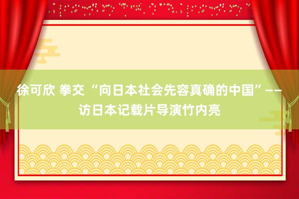 徐可欣 拳交 “向日本社会先容真确的中国”——访日本记载片导演竹内亮