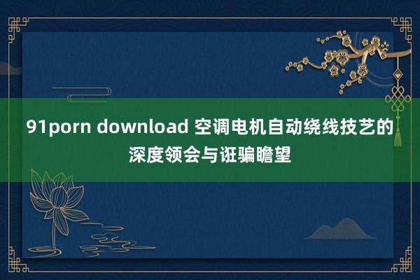 91porn download 空调电机自动绕线技艺的深度领会与诳骗瞻望