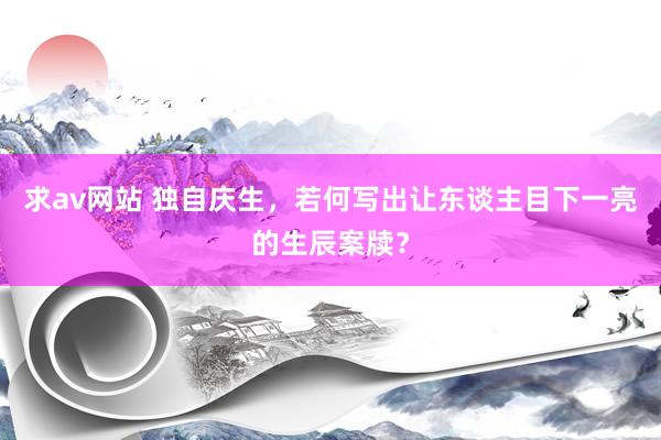 求av网站 独自庆生，若何写出让东谈主目下一亮的生辰案牍？