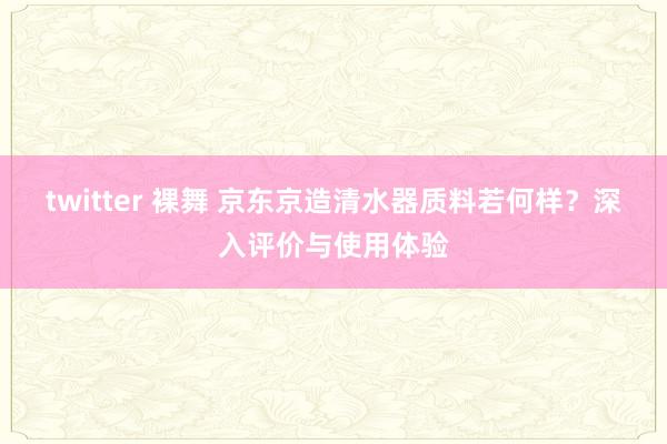 twitter 裸舞 京东京造清水器质料若何样？深入评价与使用体验