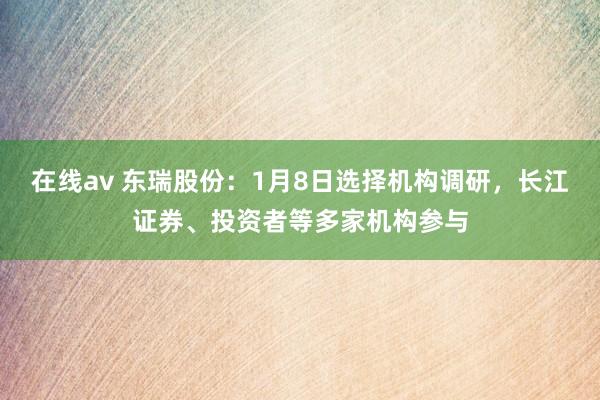 在线av 东瑞股份：1月8日选择机构调研，长江证券、投资者等多家机构参与