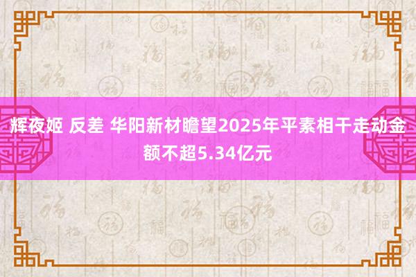 辉夜姬 反差 华阳新材瞻望2025年平素相干走动金额不超5.34亿元