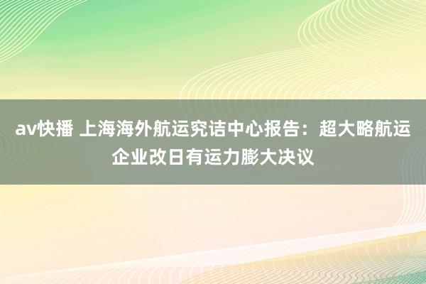 av快播 上海海外航运究诘中心报告：超大略航运企业改日有运力膨大决议