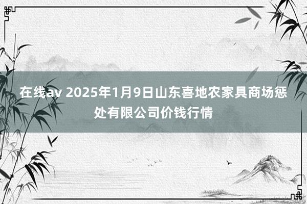 在线av 2025年1月9日山东喜地农家具商场惩处有限公司价钱行情