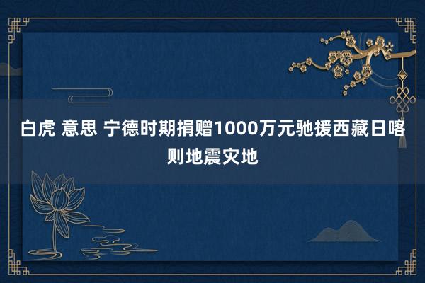 白虎 意思 宁德时期捐赠1000万元驰援西藏日喀则地震灾地