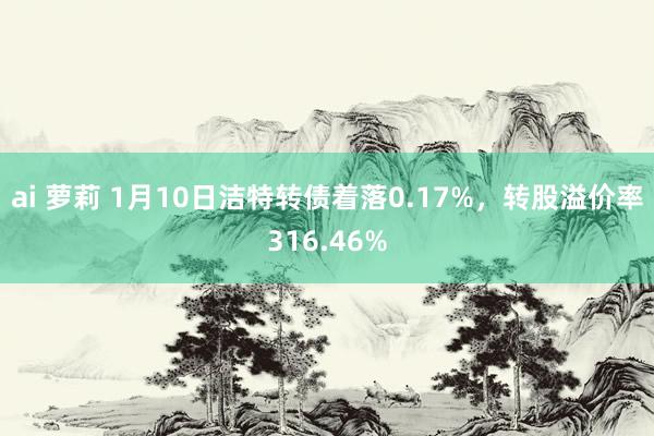 ai 萝莉 1月10日洁特转债着落0.17%，转股溢价率316.46%