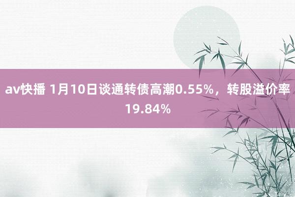 av快播 1月10日谈通转债高潮0.55%，转股溢价率19.84%