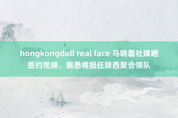 hongkongdoll real face 马晓磊社媒晒签约视频，据悉将担任陕西聚合领队