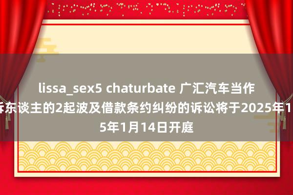 lissa_sex5 chaturbate 广汇汽车当作被告/被上诉东谈主的2起波及借款条约纠纷的诉讼将于2025年1月14日开庭