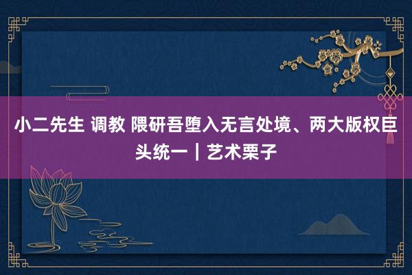 小二先生 调教 隈研吾堕入无言处境、两大版权巨头统一｜艺术栗子