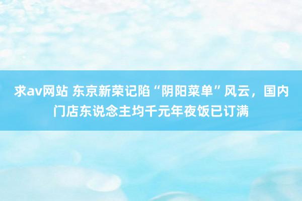 求av网站 东京新荣记陷“阴阳菜单”风云，国内门店东说念主均千元年夜饭已订满