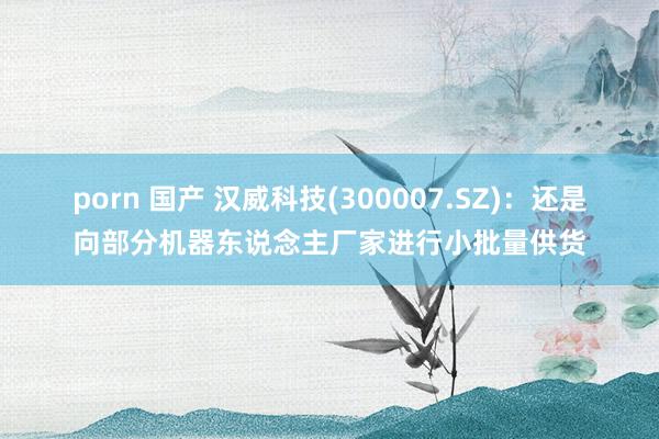 porn 国产 汉威科技(300007.SZ)：还是向部分机器东说念主厂家进行小批量供货