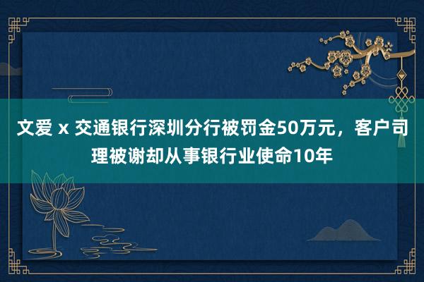 文爱 x 交通银行深圳分行被罚金50万元，客户司理被谢却从事银行业使命10年