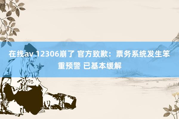 在线av 12306崩了 官方致歉：票务系统发生笨重预警 已基本缓解