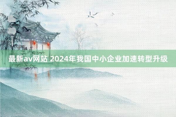 最新av网站 2024年我国中小企业加速转型升级