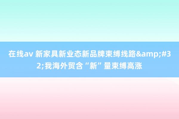 在线av 新家具新业态新品牌束缚线路&#32;我海外贸含“新”量束缚高涨