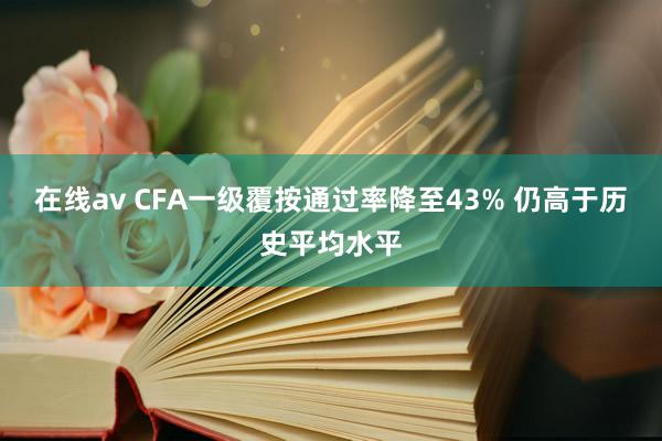 在线av CFA一级覆按通过率降至43% 仍高于历史平均水平