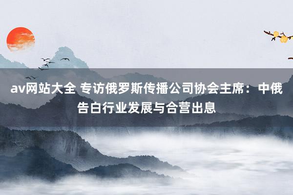 av网站大全 专访俄罗斯传播公司协会主席：中俄告白行业发展与合营出息