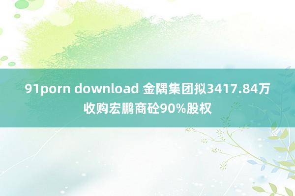 91porn download 金隅集团拟3417.84万收购宏鹏商砼90%股权