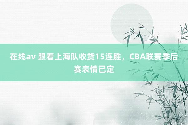 在线av 跟着上海队收货15连胜，CBA联赛季后赛表情已定