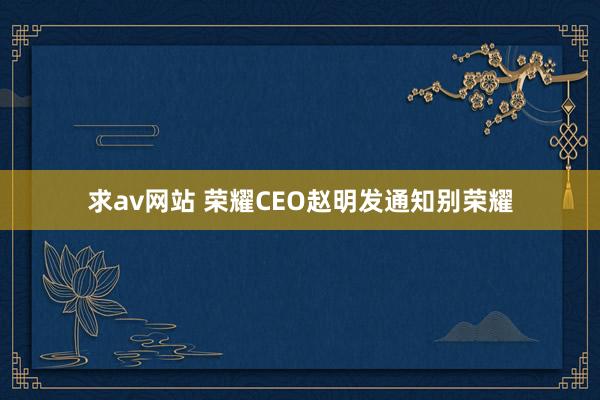 求av网站 荣耀CEO赵明发通知别荣耀